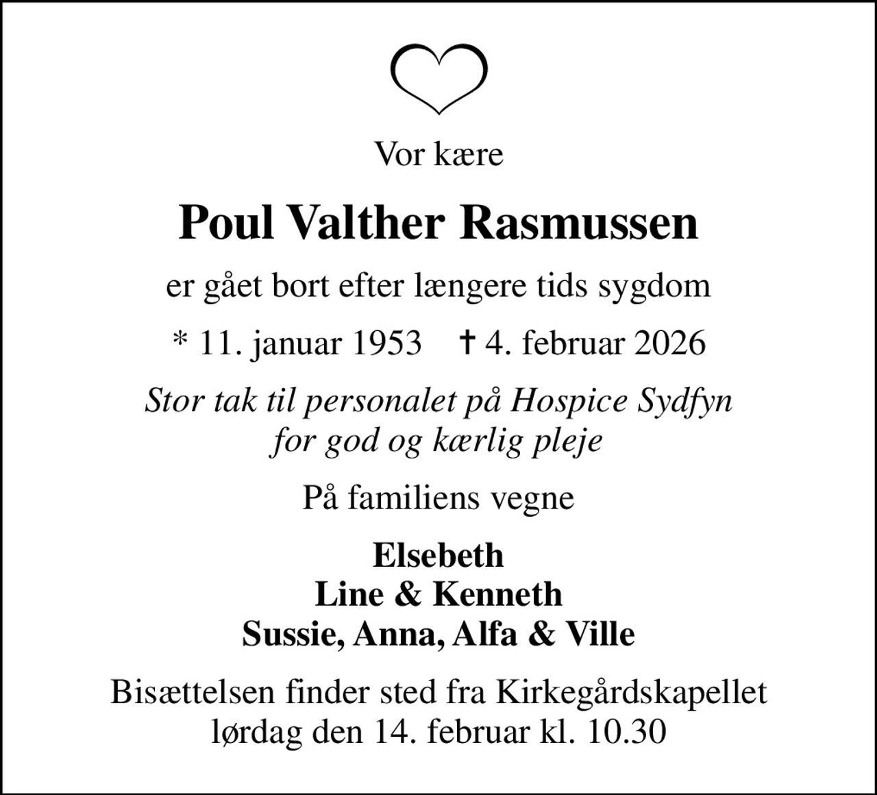 Vor kære
Poul Valther Rasmussen
er gået bort efter længere tids sygdom
* 11. januar 1953    ✝ 4. februar 2026
Stor tak til personalet på Hospice Sydfyn for god og kærlig pleje
På familiens vegne
Elsebeth Line & Kenneth Sussie, Anna, Alfa & Ville
Bisættelsen finder sted fra Kirkegårdskapellet  lørdag den 14. februar kl. 10.30
