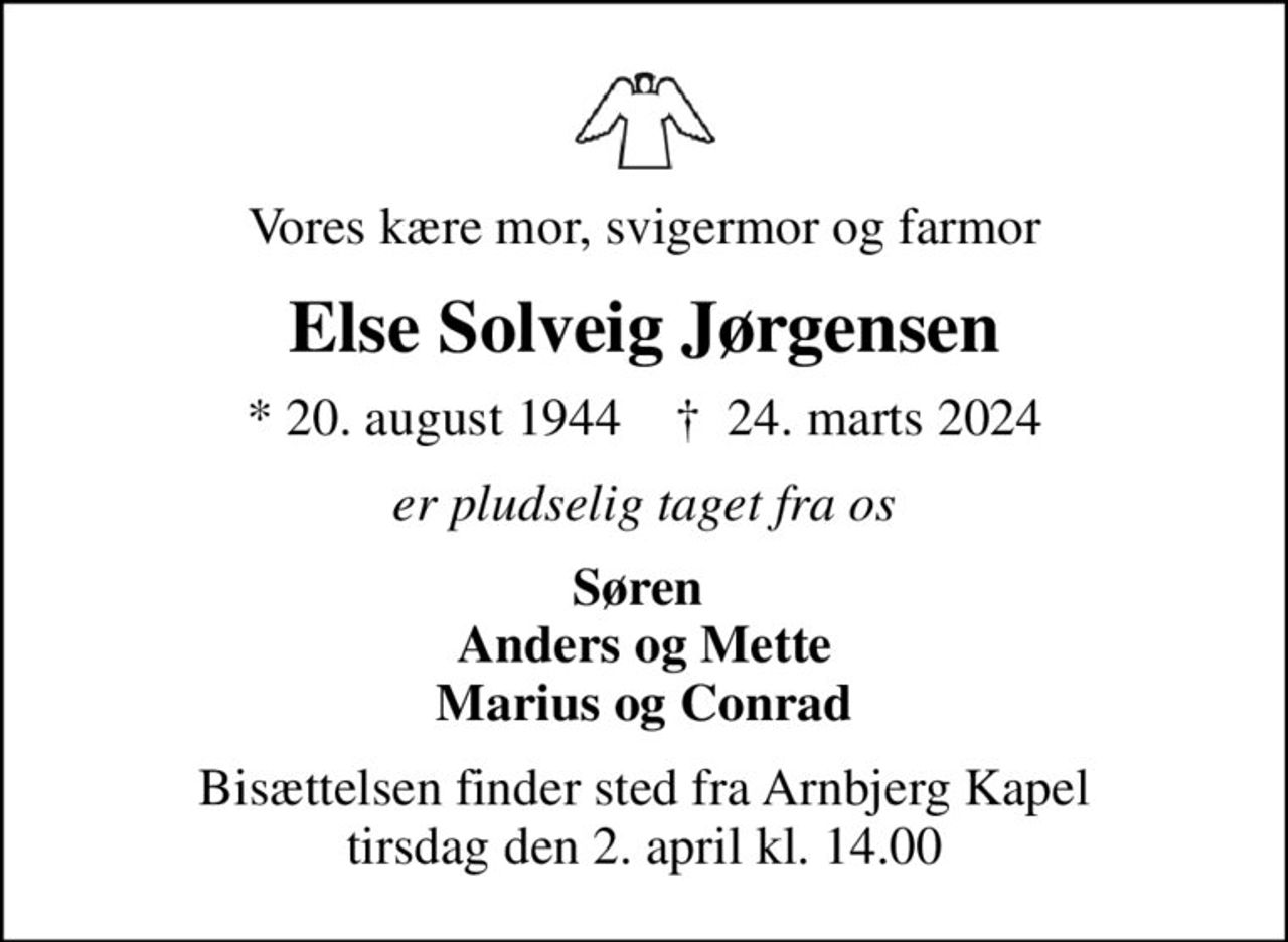 Vores kære mor, svigermor og farmor
Else Solveig Jørgensen
* 20. august 1944    ✝ 24. marts 2024
er pludselig taget fra os
Søren  Anders og Mette Marius og Conrad
Bisættelsen finder sted fra Arnbjerg Kapel  tirsdag den 2. april kl. 14.00