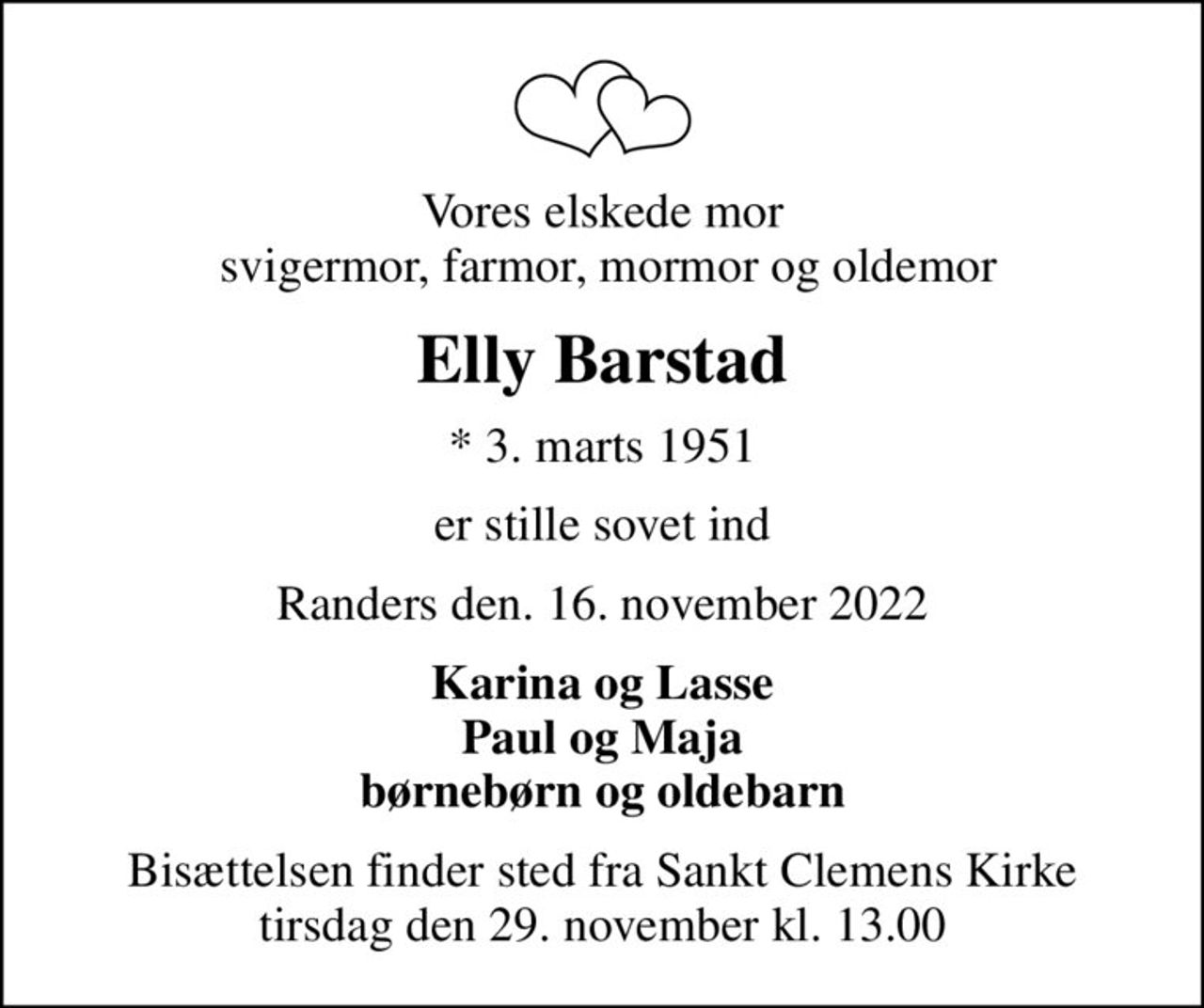 Vores elskede mor  svigermor, farmor, mormor og oldemor
Elly Barstad
* 3. marts 1951
er stille sovet ind
Randers den. 16. november 2022
Karina og Lasse Paul og Maja børnebørn og oldebarn
Bisættelsen finder sted fra Sankt Clemens Kirke  tirsdag den 29. november kl. 13.00
