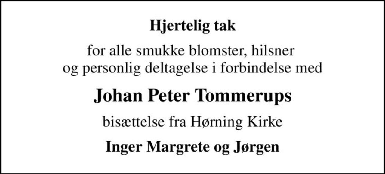 Hjertelig tak
for alle smukke blomster, hilsner  og personlig deltagelse i forbindelse med
Johan Peter Tommerups
bisættelse fra Hørning Kirke
Inger Margrete og Jørgen