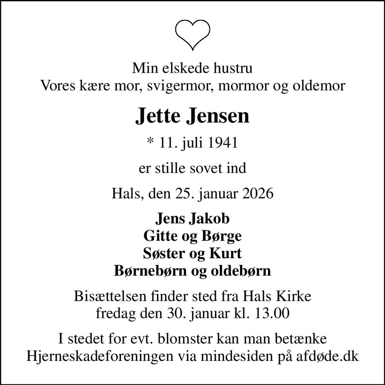 Min elskede hustru Vores kære mor, svigermor, mormor og oldemor
Jette Jensen
* 11. juli 1941
er stille sovet ind
Hals, den 25. januar 2026
Jens Jakob Gitte og Børge Søster og Kurt Børnebørn og oldebørn
Bisættelsen finder sted fra Hals Kirke  fredag den 30. januar kl. 13.00 
I stedet for evt. blomster kan man betænke
					Hjerneskadeforeningen via mindesiden på afdøde.dk