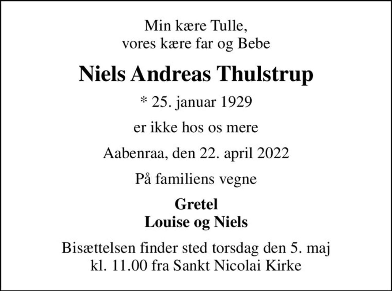 Min kære Tulle, vores kære far og Bebe
Niels Andreas Thulstrup
* 25. januar 1929
er ikke hos os mere
Aabenraa, den 22. april 2022
På familiens vegne
Gretel Louise og Niels
Bisættelsen finder sted torsdag den 5. maj kl. 11.00 fra Sankt Nicolai Kirke