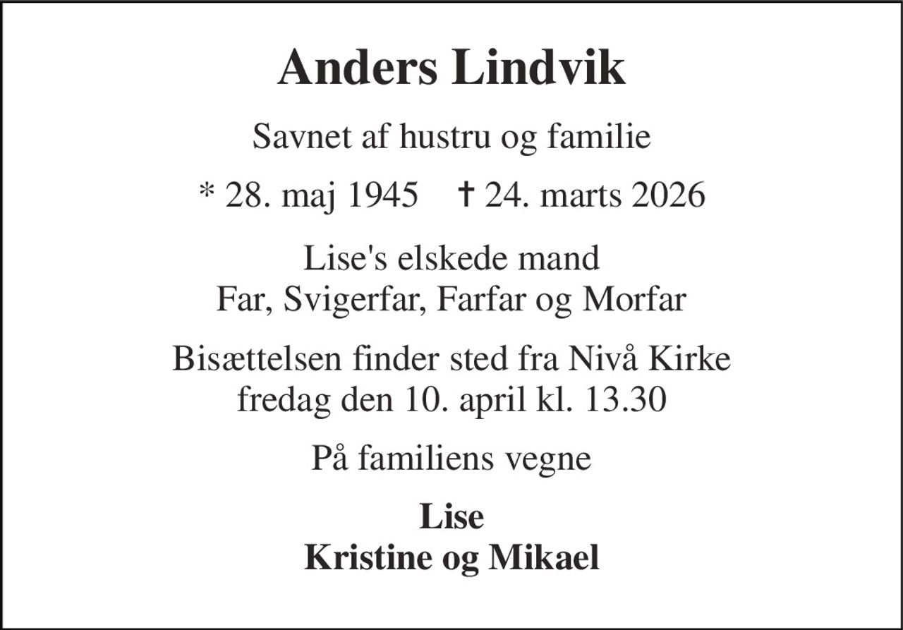 Anders Lindvik 
Savnet af hustru og familie 
*​ 28. maj 1945​    ✝​ 24. marts 2026 
Lise's elskede mand Far, Svigerfar, Farfar og Morfar 
Bisættelsen finder sted fra Nivå Kirke fredag den 10. april kl. 13.30 
På familiens vegne 
Lise Kristine og Mikael
