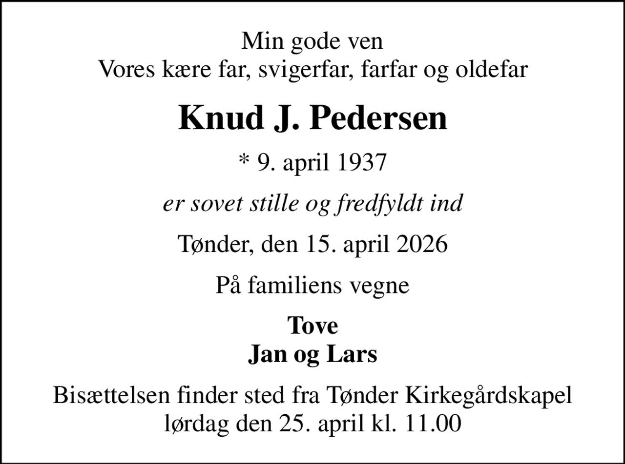 Min gode ven Vores kære far, svigerfar, farfar og oldefar
Knud J. Pedersen
* 9. april 1937
er sovet stille og fredfyldt ind
Tønder, den 15. april 2026
På familiens vegne
Tove Jan og Lars
Bisættelsen finder sted fra Tønder Kirkegårdskapel  lørdag den 25. april kl. 11.00