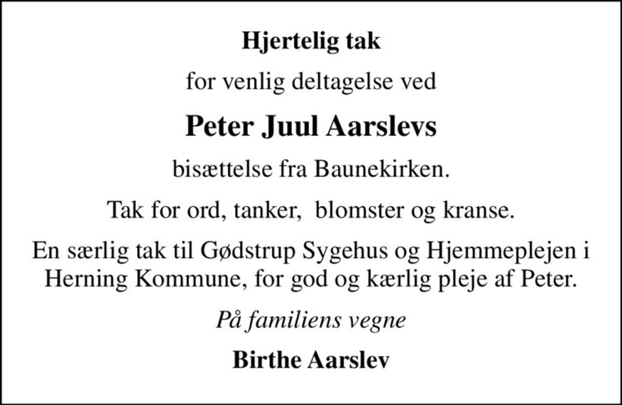Hjertelig tak
for venlig deltagelse ved
Peter Juul Aarslevs
bisættelse fra Baunekirken.
Tak for ord, tanker,  blomster og kranse.
En særlig tak til Gødstrup Sygehus og Hjemmeplejen i Herning Kommune, for god og kærlig pleje af Peter.
På familiens vegne
Birthe Aarslev