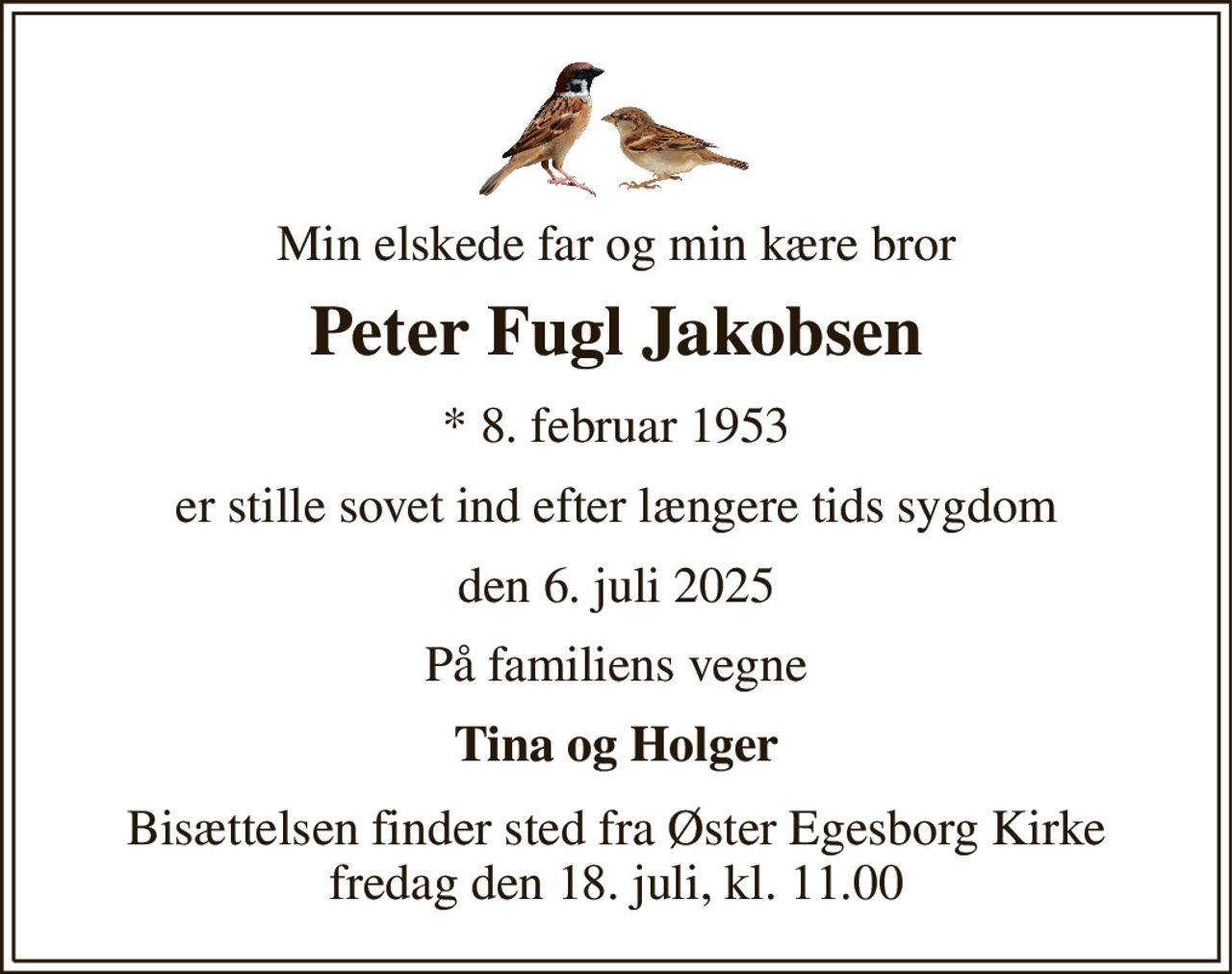 Min elskede far og min kære bror 
Peter Fugl Jakobsen 
*​ 8. februar 1953 
er stille sovet ind efter længere tids sygdom 
den 6. juli 2025 
På familiens vegne 
Tina og Holger 
Bisættelsen finder sted fra Øster Egesborg Kirke fredag den 18. juli, kl. 11.00