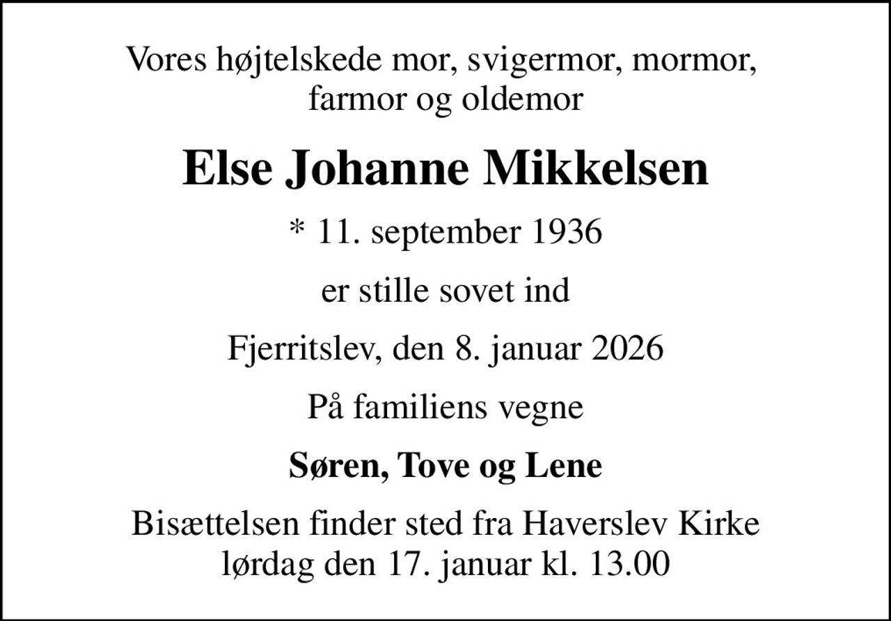 Vores højtelskede mor, svigermor, mormor,  farmor og oldemor
Else Johanne Mikkelsen
* 11. september 1936
er stille sovet ind
Fjerritslev, den 8. januar 2026
På familiens vegne
Søren, Tove og Lene
Bisættelsen finder sted fra Haverslev Kirke  lørdag den 17. januar kl. 13.00