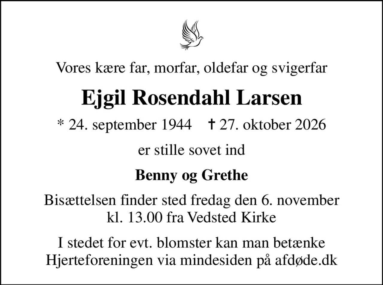 Vores kære far, morfar, oldefar og svigerfar
Ejgil Rosendahl Larsen
* 24. september 1944    ✝ 27. oktober 2026
er stille sovet ind
Benny og Grethe
Bisættelsen finder sted fredag den 6. november kl. 13.00 fra Vedsted Kirke
I stedet for evt. blomster kan man betænke
					Hjerteforeningen via mindesiden på afdøde.dk