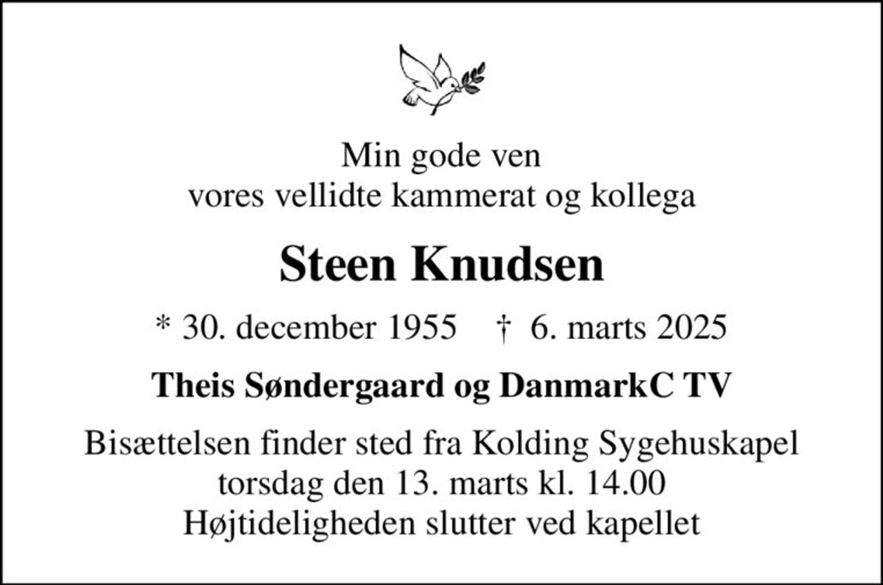 Min gode ven vores vellidte kammerat og kollega
Steen Knudsen
* 30. december 1955    ✝ 6. marts 2025
Theis Søndergaard og DanmarkC TV
Bisættelsen finder sted fra Kolding Sygehuskapel  torsdag den 13. marts kl. 14.00  Højtideligheden slutter ved kapellet