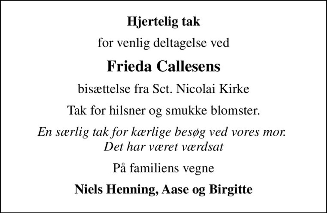 Hjertelig tak
for venlig deltagelse ved
Frieda Callesens
bisættelse fra Sct. Nicolai Kirke
Tak for hilsner og smukke blomster.
En særlig tak for kærlige besøg ved vores mor.  Det har været værdsat
På familiens vegne
Niels Henning, Aase og Birgitte