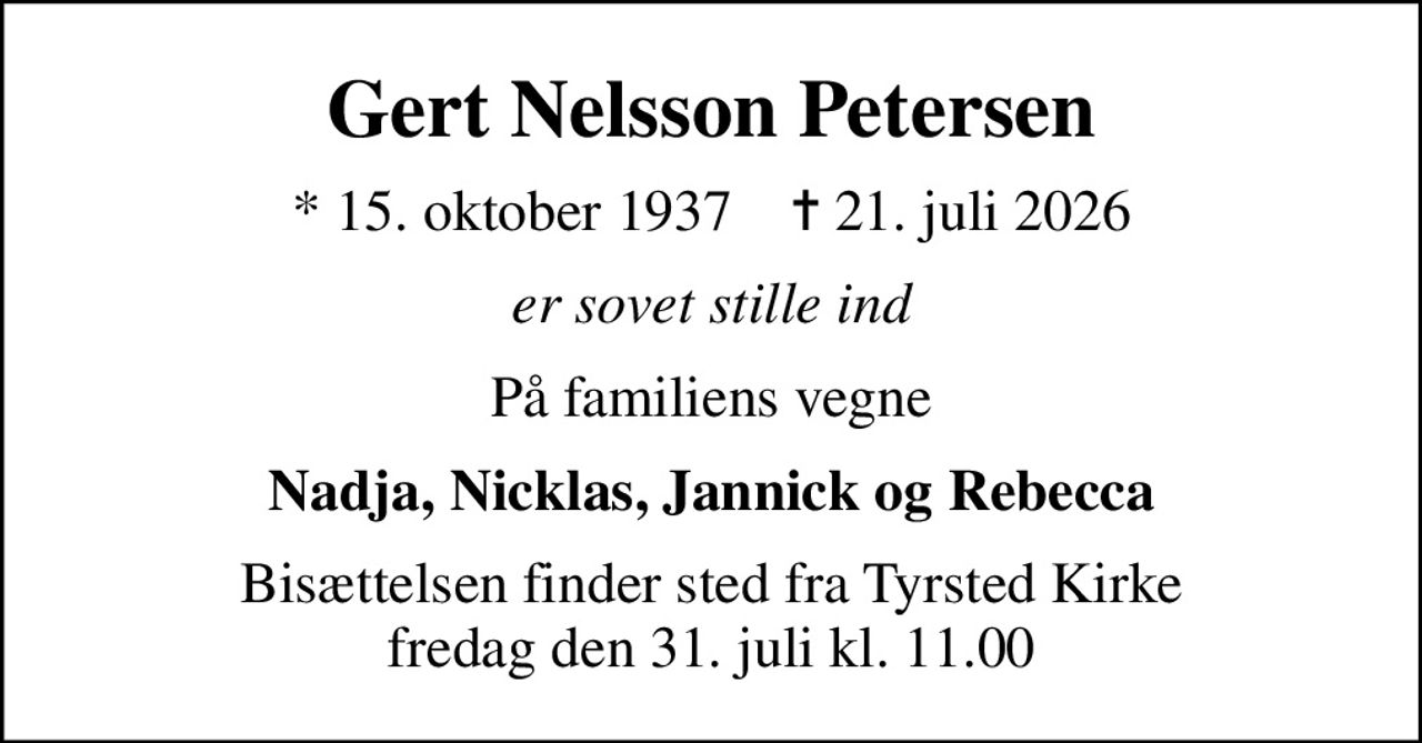 Gert Nelsson Petersen
* 15. oktober 1937    ✝ 21. juli 2026
er sovet stille ind
På familiens vegne
Nadja, Nicklas, Jannick og Rebecca
Bisættelsen finder sted fra Tyrsted Kirke  fredag den 31. juli kl. 11.00