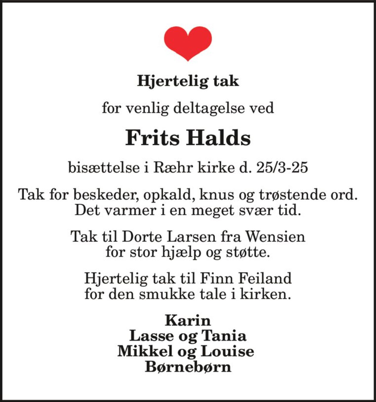 Hjertelig tak
Frits Halds
for venlig deltagelse ved
bisættelse i Ræhr kirke d. 25/3-25
Tak for beskeder, opkald, knus og trøstende ord.
Det varmer i en meget svær tid.
Tak til Dorte Larsen fra Wensien
for stor hjælp og støtte.
Hjertelig tak til Finn Feiland
for den smukke tale i kirken.
Karin
Lasse og Tania
Mikkel og Louise
Børnebørn