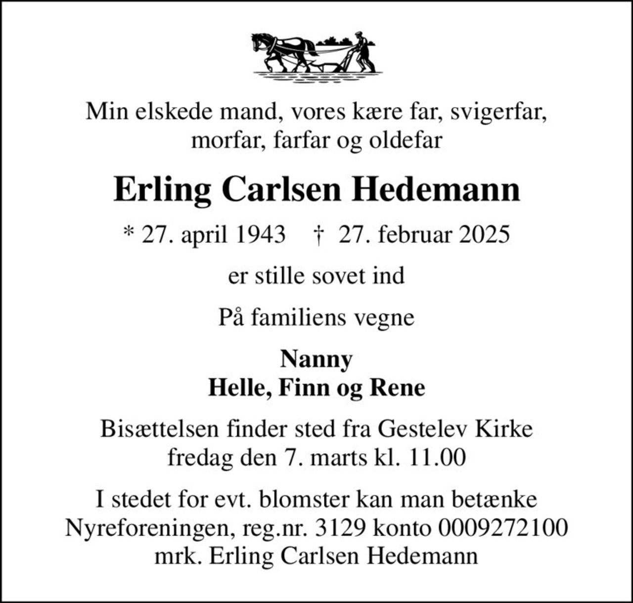 Min elskede mand, vores kære far, svigerfar, morfar, farfar og oldefar
Erling Carlsen Hedemann
* 27. april 1943    ✝ 27. februar 2025
er stille sovet ind
På familiens vegne
Nanny Helle, Finn og Rene
Bisættelsen finder sted fra Gestelev Kirke  fredag den 7. marts kl. 11.00 
I stedet for evt. blomster kan man betænke
					Nyreforeningen reg.nr.3129konto0009272100mrk. Erling Carlsen
					Hedemann