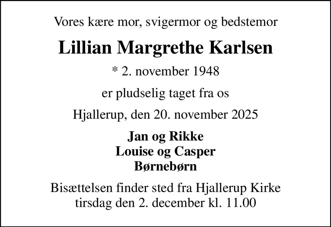 Vores kære mor, svigermor og bedstemor
Lillian Margrethe Karlsen
* 2. november 1948
er pludselig taget fra os
Hjallerup, den 20. november 2025
Jan og Rikke Louise og Casper Børnebørn
Bisættelsen finder sted fra Hjallerup Kirke  tirsdag den 2. december kl. 11.00