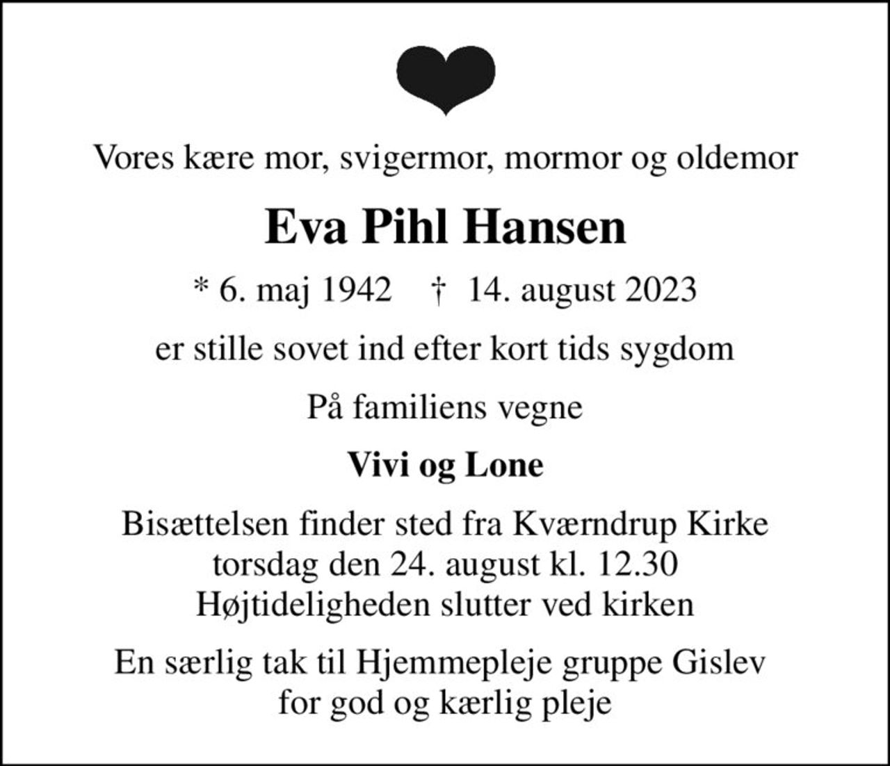 Vores kære mor, svigermor, mormor og oldemor
Eva Pihl Hansen
* 6. maj 1942    ✝ 14. august 2023
er stille sovet ind efter kort tids sygdom
På familiens vegne
Vivi og Lone
Bisættelsen finder sted fra Kværndrup Kirke  torsdag den 24. august kl. 12.30  Højtideligheden slutter ved kirken
En særlig tak til Hjemmepleje gruppe Gislev  for god og kærlig pleje