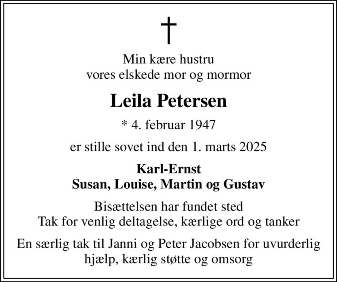 Min kære hustru vores elskede mor og mormor
Leila Petersen
* 4. februar 1947
er stille sovet ind den 1. marts 2025
Karl-Ernst Susan, Louise, Martin og Gustav
Bisættelsen har fundet sted Tak for venlig deltagelse, kærlige ord og tanker
En særlig tak til Janni og Peter Jacobsen for uvurderlig hjælp, kærlig støtte og omsorg