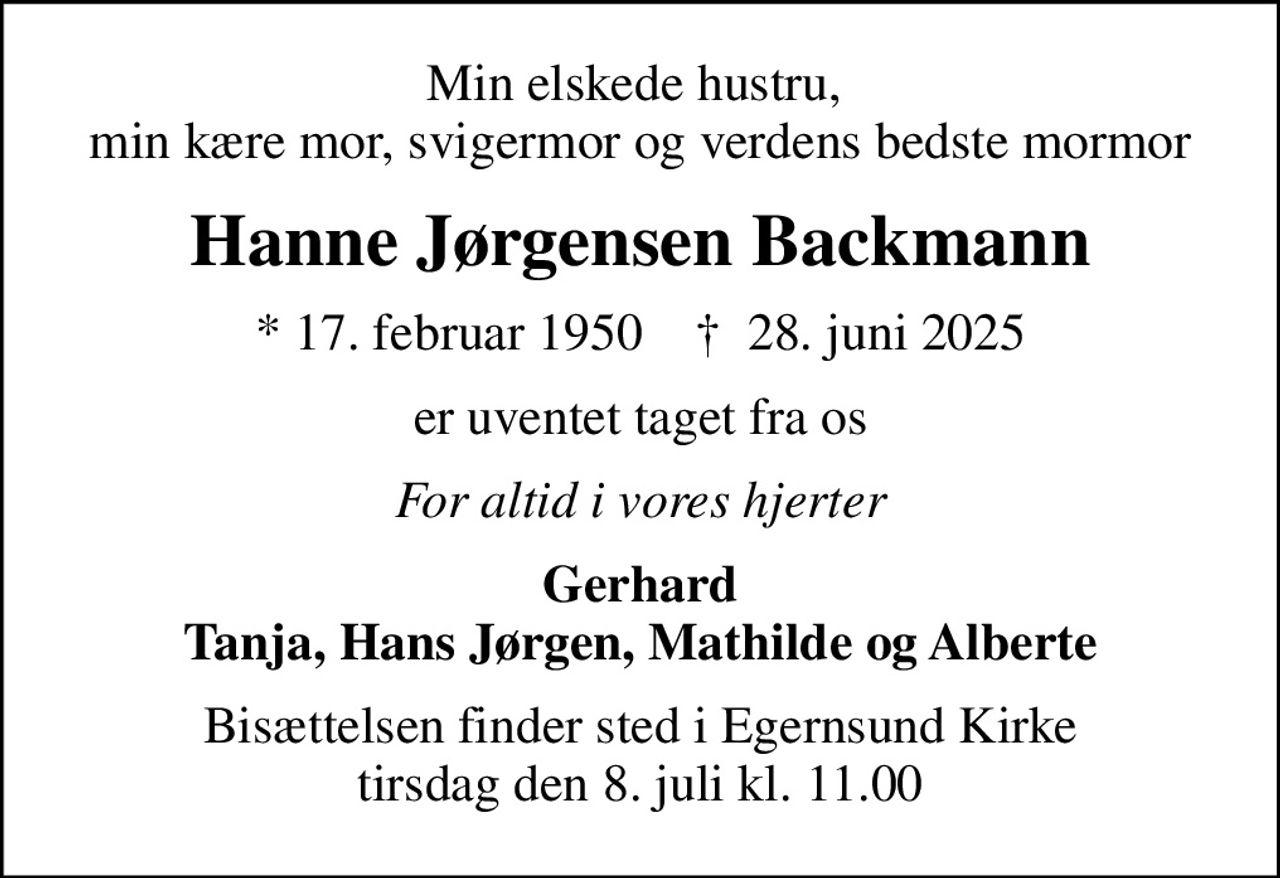 Min elskede hustru,  min kære mor, svigermor og verdens bedste mormor
Hanne Jørgensen Backmann
* 17. februar 1950    ✝ 28. juni 2025
er uventet taget fra os
For altid i vores hjerter
Gerhard Tanja, Hans Jørgen, Mathilde og Alberte
Bisættelsen har fundet sted
