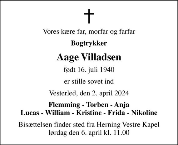 Vores kære far, morfar og farfar
Bogtrykker
Aage Villadsen
født 16. juli 1940
er stille sovet ind
Vesterled, den 2. april 2024
Flemming - Torben - Anja Lucas - William - Kristine - Frida - Nikoline
Bisættelsen finder sted fra Herning Vestre Kapel  lørdag den 6. april kl. 11.00