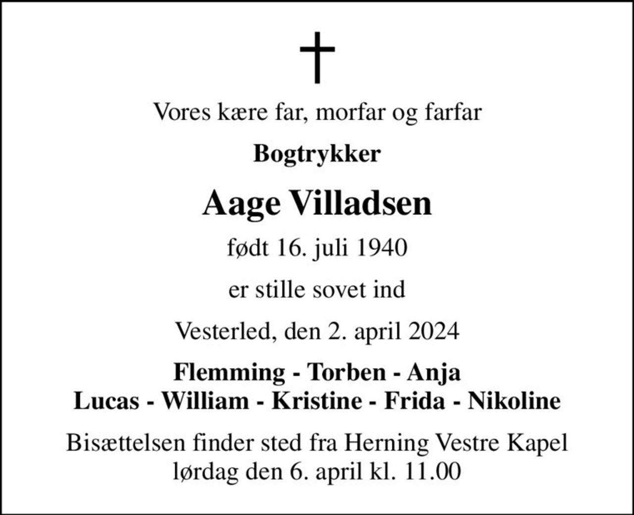 Vores kære far, morfar og farfar
Bogtrykker
Aage Villadsen
født 16. juli 1940
er stille sovet ind
Vesterled, den 2. april 2024
Flemming - Torben - Anja Lucas - William - Kristine - Frida - Nikoline
Bisættelsen finder sted fra Herning Vestre Kapel  lørdag den 6. april kl. 11.00