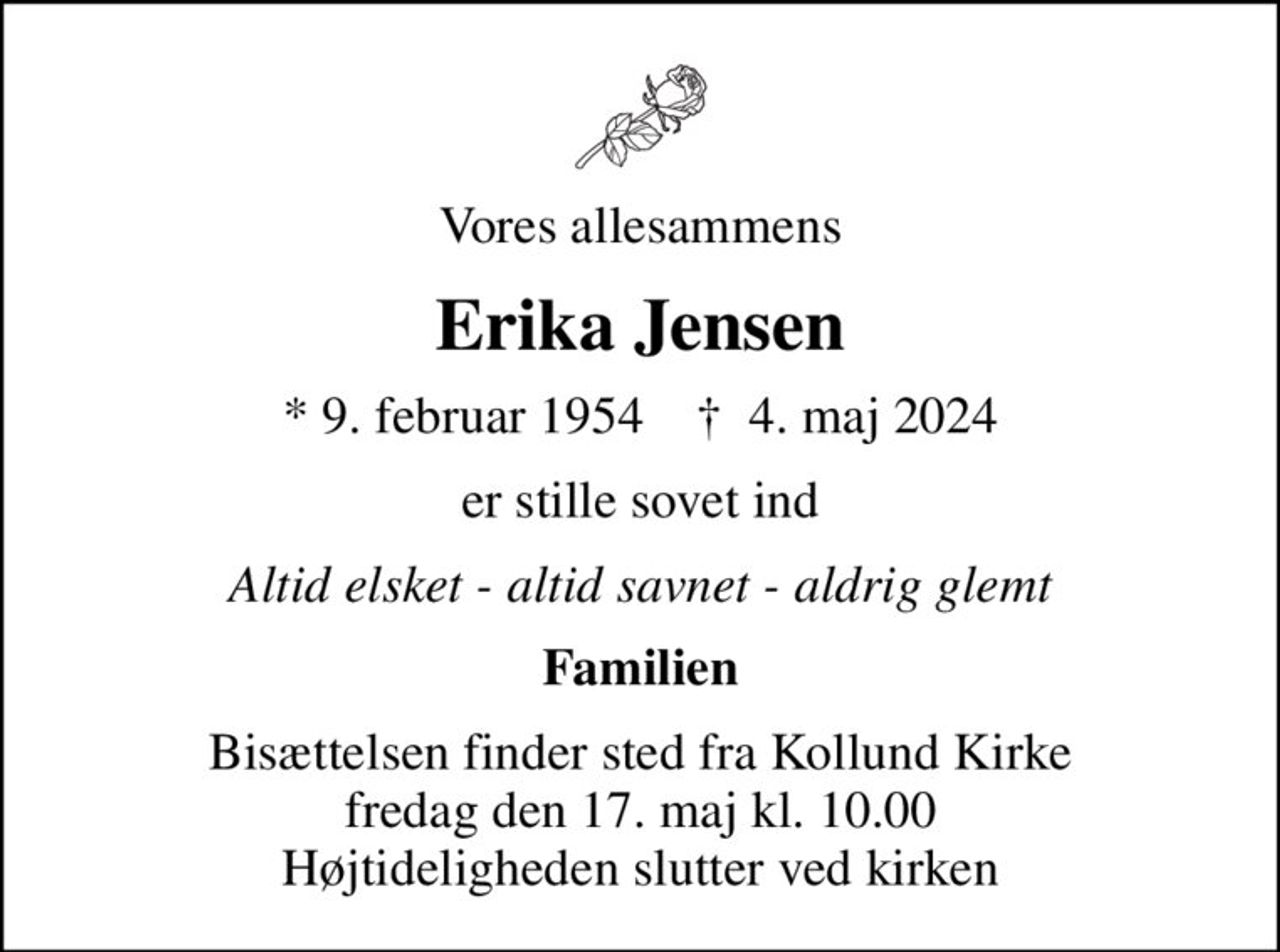 Vores allesammens
Erika Jensen
* 9. februar 1954    ✝ 4. maj 2024
er stille sovet ind
Altid elsket - altid savnet - aldrig glemt
Familien
Bisættelsen finder sted fra Kollund Kirke  fredag den 17. maj kl. 10.00  Højtideligheden slutter ved kirken
