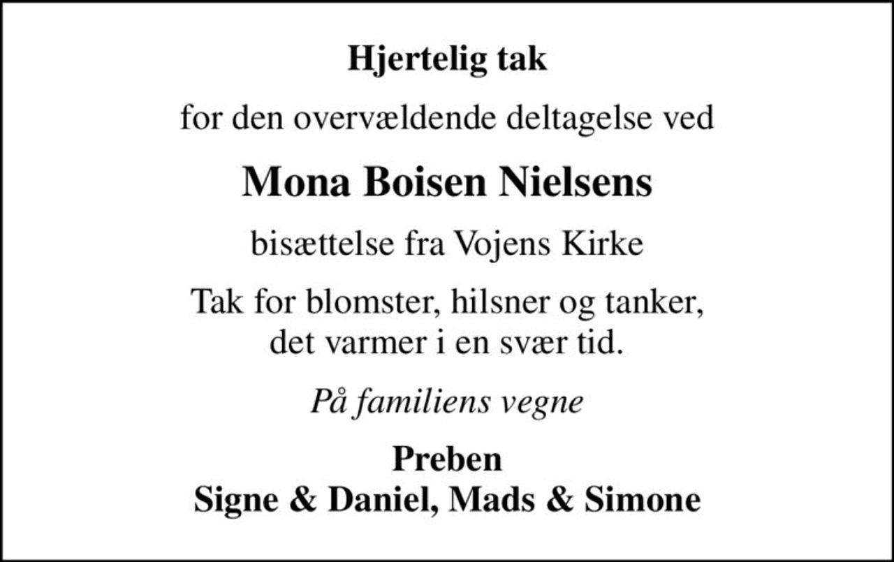 Hjertelig tak
for den overvældende deltagelse ved
Mona Boisen Nielsens
bisættelse fra Vojens Kirke
Tak for blomster, hilsner og tanker, det varmer i en svær tid.
På familiens vegne
Preben Signe & Daniel, Mads & Simone