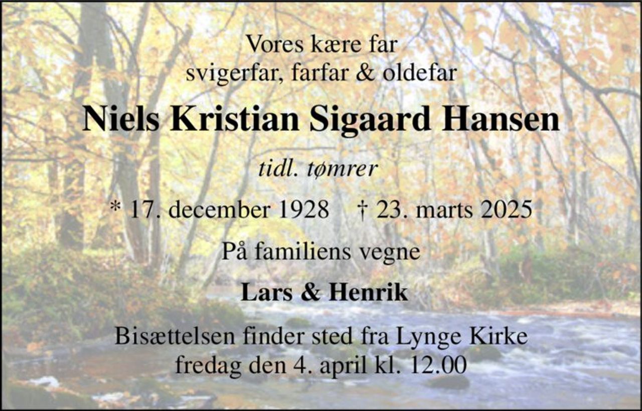 Vores kære far svigerfar, farfar & oldefar 
Niels Kristian Sigaard Hansen 
tidl. tømrer  
*​ 17. december 1928​    ✝​ 23. marts 2025 
På familiens vegne 
 Lars & Henrik 
Bisættelsen​ finder sted fra Lynge Kirke​ fredag den 4. april​ kl. 12.00