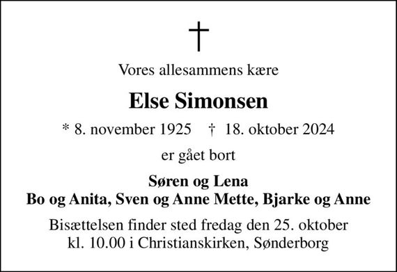 Vores allesammens kære
Else Simonsen
* 8. november 1925    &#x271d; 18. oktober 2024
er gået bort
Søren og Lena Bo og Anita, Sven og Anne Mette, Bjarke og Anne
Bisættelsen finder sted fredag den 25. oktober kl. 10.00 i Christianskirken, Sønderborg