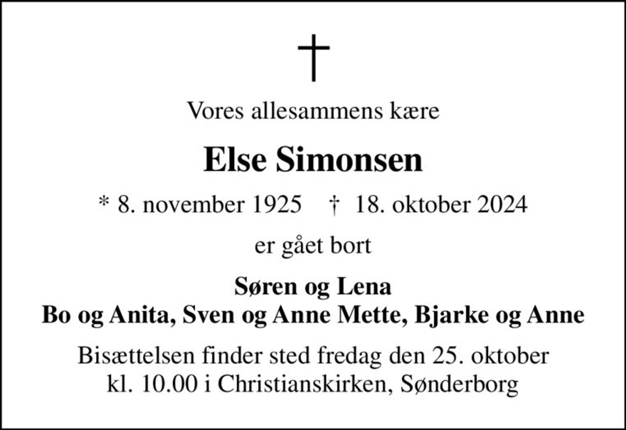 Vores allesammens kære
Else Simonsen
* 8. november 1925    ✝ 18. oktober 2024
er gået bort
Søren og Lena Bo og Anita, Sven og Anne Mette, Bjarke og Anne
Bisættelsen finder sted fredag den 25. oktober kl. 10.00 i Christianskirken, Sønderborg