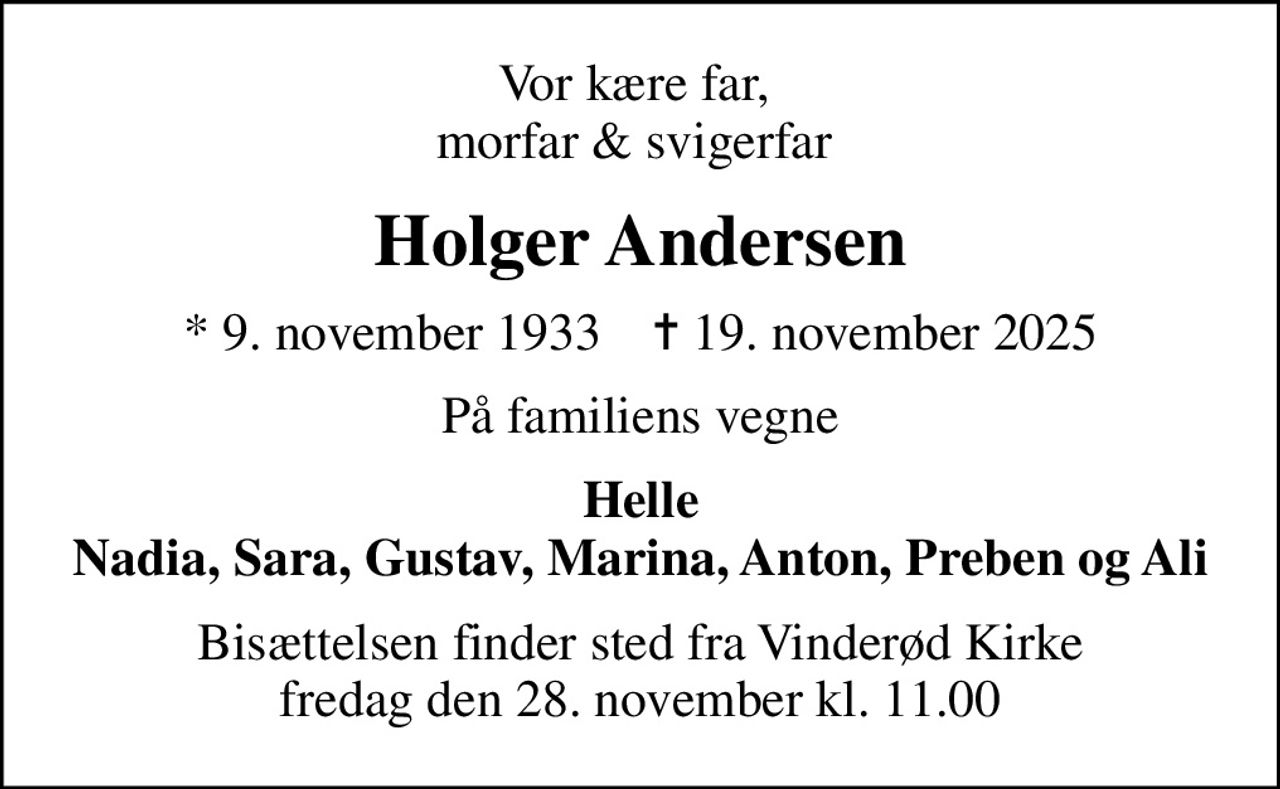 Vor kære far,  morfar & svigerfar 
Holger Andersen
* 9. november 1933    ✝ 19. november 2025
På familiens vegne
Helle Nadia, Sara, Gustav, Marina, Anton, Preben og Ali
Bisættelsen finder sted fra Vinderød Kirke  fredag den 28. november kl. 11.00