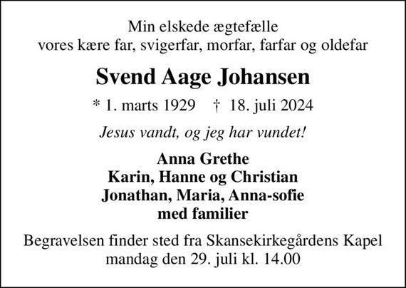 Min elskede ægtefælle vores kære far, svigerfar, morfar, farfar og oldefar
Svend Aage Johansen
* 1. marts 1929    &#x271d; 18. juli 2024
Jesus vandt, og jeg har vundet!
Anna Grethe Karin, Hanne og Christian Jonathan, Maria, Anna-sofie med familier
Begravelsen finder sted fra Skansekirkegårdens Kapel  mandag den 29. juli kl. 14.00