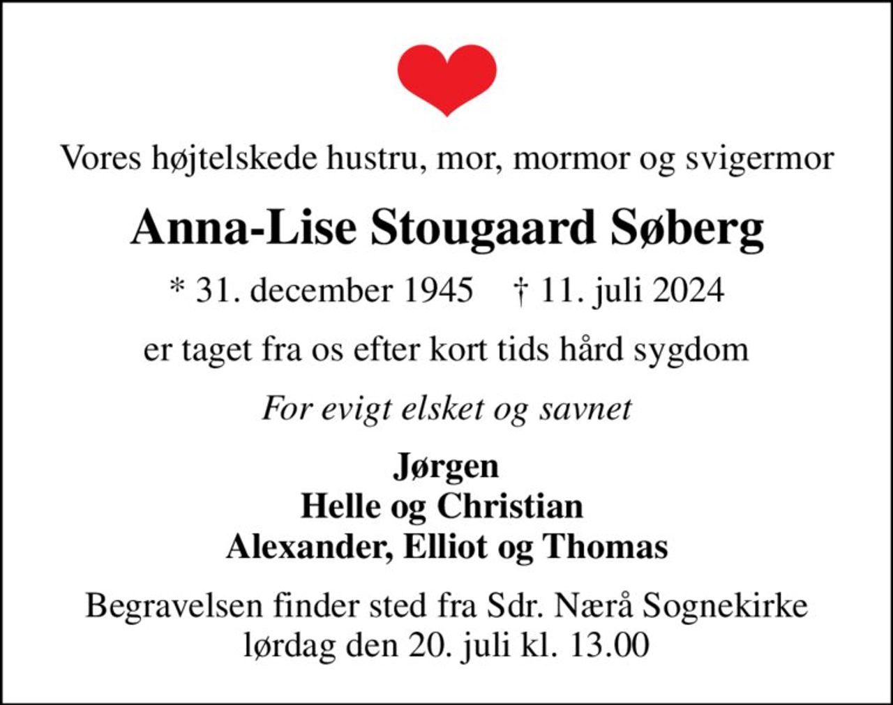 Vores højtelskede hustru, mor, mormor og svigermor
Anna-Lise Stougaard Søberg
* 31. december 1945    ✝ 11. juli 2024
er taget fra os efter kort tids hård sygdom
For evigt elsket og savnet
Jørgen Helle og Christian  Alexander, Elliot og Thomas
Begravelsen finder sted fra Sdr. Nærå Sognekirke  lørdag den 20. juli kl. 13.00