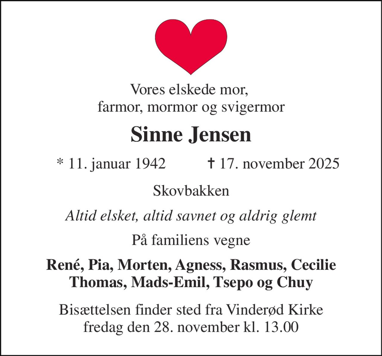 Vores elskede mor,  farmor, mormor og svigermor 
Sinne Jensen 
* 11. januar 1942 
✝ 17. november 2025 
Skovbakken 
Altid elsket, altid savnet og aldrig glemt 
På familiens vegne 
René, Pia, Morten, Agness, Rasmus, Cecilie Thomas, Mads-Emil, Tsepo og Chuy 
Bisættelsen​ finder sted fra Vinderød Kirke​ fredag den 28. november​ kl. 13.00