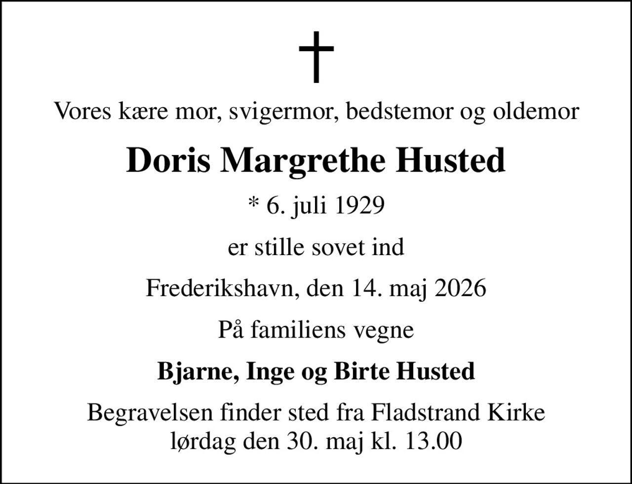 Vores kære mor, svigermor, bedstemor og oldemor
Doris Margrethe Husted
* 6. juli 1929
er stille sovet ind
Frederikshavn, den 14. maj 2026
På familiens vegne
Bjarne, Inge og Birte Husted
Begravelsen finder sted fra Fladstrand Kirke  lørdag den 30. maj kl. 13.00