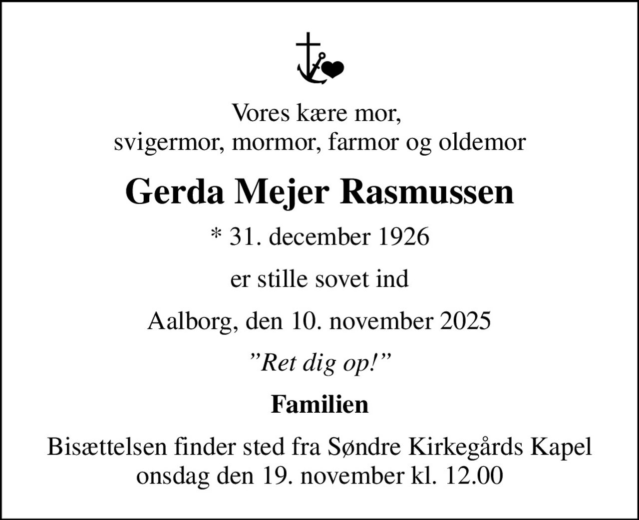 Vores kære mor,  svigermor, mormor, farmor og oldemor
Gerda Mejer Rasmussen
* 31. december 1926
er stille sovet ind
Aalborg, den 10. november 2025
Ret dig op!
Familien
Bisættelsen finder sted fra Søndre Kirkegårds Kapel  onsdag den 19. november kl. 12.00