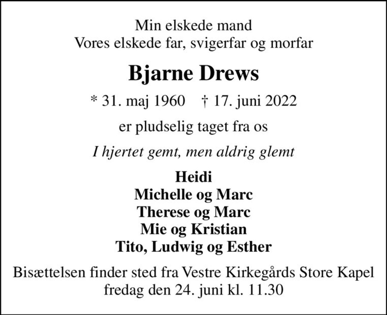 Min elskede mand Vores elskede far, svigerfar og morfar
Bjarne Drews
* 31. maj 1960    ✝ 17. juni 2022
er pludselig taget fra os
I hjertet gemt, men aldrig glemt
Heidi Michelle og Marc Therese og Marc Mie og Kristian Tito, Ludwig og Esther
Bisættelsen finder sted fra Vestre Kirkegårds Store Kapel  fredag den 24. juni kl. 11.30