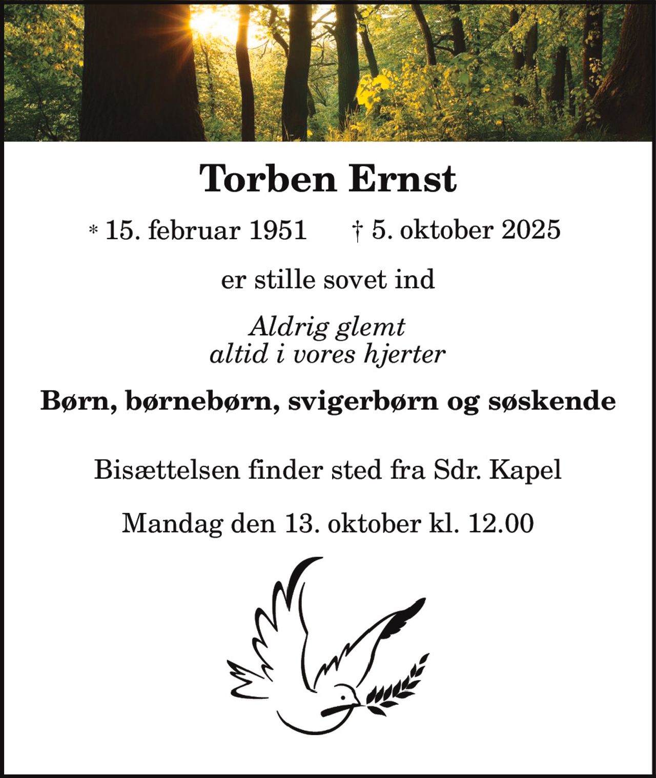 Torben Ernst
* 15. februar 1951 † 5. oktober 2025
er stille sovet ind
Aldrig glemt
altid i vores hjerter
Børn, børnebørn, svigerbørn og søskende
Bisættelsen finder sted fra Sdr. Kapel
Mandag den 13. oktober kl. 12.00