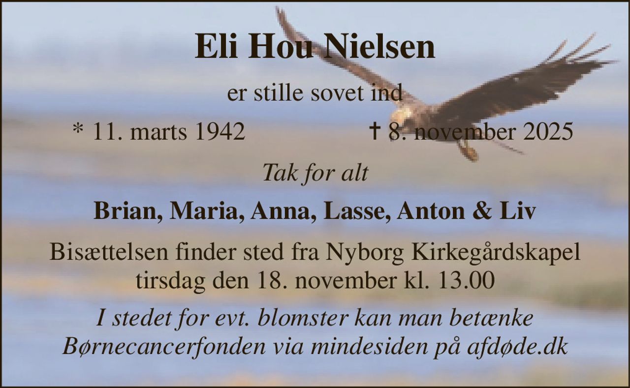 Eli Hou Nielsen​ 
er stille sovet ind 
*​ 11. marts 1942 
✝​ 8. november 2025​ 
Tak for alt 
Brian, Maria, Anna, Lasse, Anton & Liv 
Bisættelsen finder sted fra Nyborg Kirkegårdskapel tirsdag den 18. november kl. 13.00 
I stedet for evt. blomster kan man betænke Børnecancerfonden via mindesiden på afdøde.dk