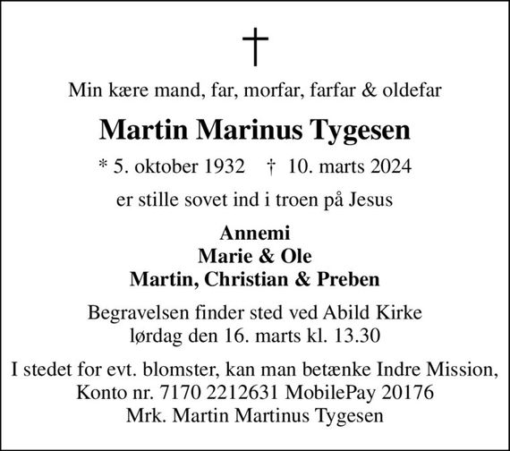 Min kære mand, far, morfar, farfar & oldefar
Martin Marinus Tygesen
* 5. oktober 1932    &#x271d; 10. marts 2024
er stille sovet ind i troen på Jesus
Annemi Marie & Ole Martin, Christian & Preben
Begravelsen finder sted ved Abild Kirke lørdag den 16. marts kl. 13.30
I stedet for evt. blomster, kan man betænke Indre Mission, Konto nr. 7170 2212631 MobilePay 20176 Mrk. Martin Martinus Tygesen