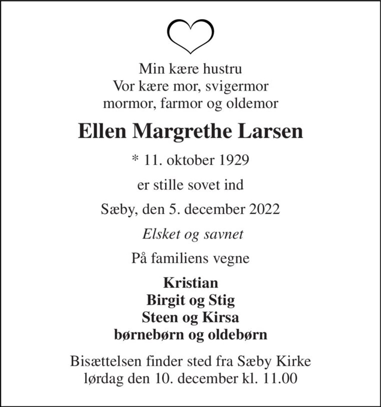 Min kære hustru Vor kære mor, svigermor mormor, farmor og oldemor 
Ellen Margrethe Larsen 
*​ 11. oktober 1929 
er stille sovet ind 
Sæby, den 5. december 2022 
Elsket og savnet 
På familiens vegne 
Kristian Birgit og Stig Steen og Kirsa børnebørn og oldebørn 
Bisættelsen​ finder sted fra Sæby Kirke​ lørdag den 10. december​ kl. 11.00