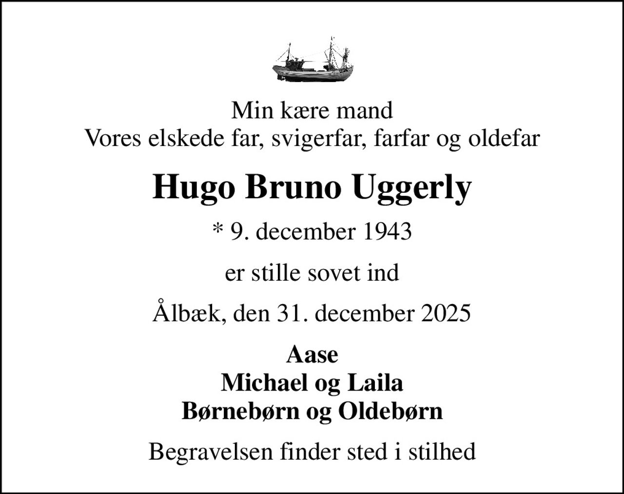 Min kære mand Vores elskede far, svigerfar, farfar og oldefar
Hugo Bruno Uggerly
* 9. december 1943
er stille sovet ind
Ålbæk, den 31. december 2025
Aase Michael og Laila Børnebørn og Oldebørn
Begravelsen finder sted i stilhed