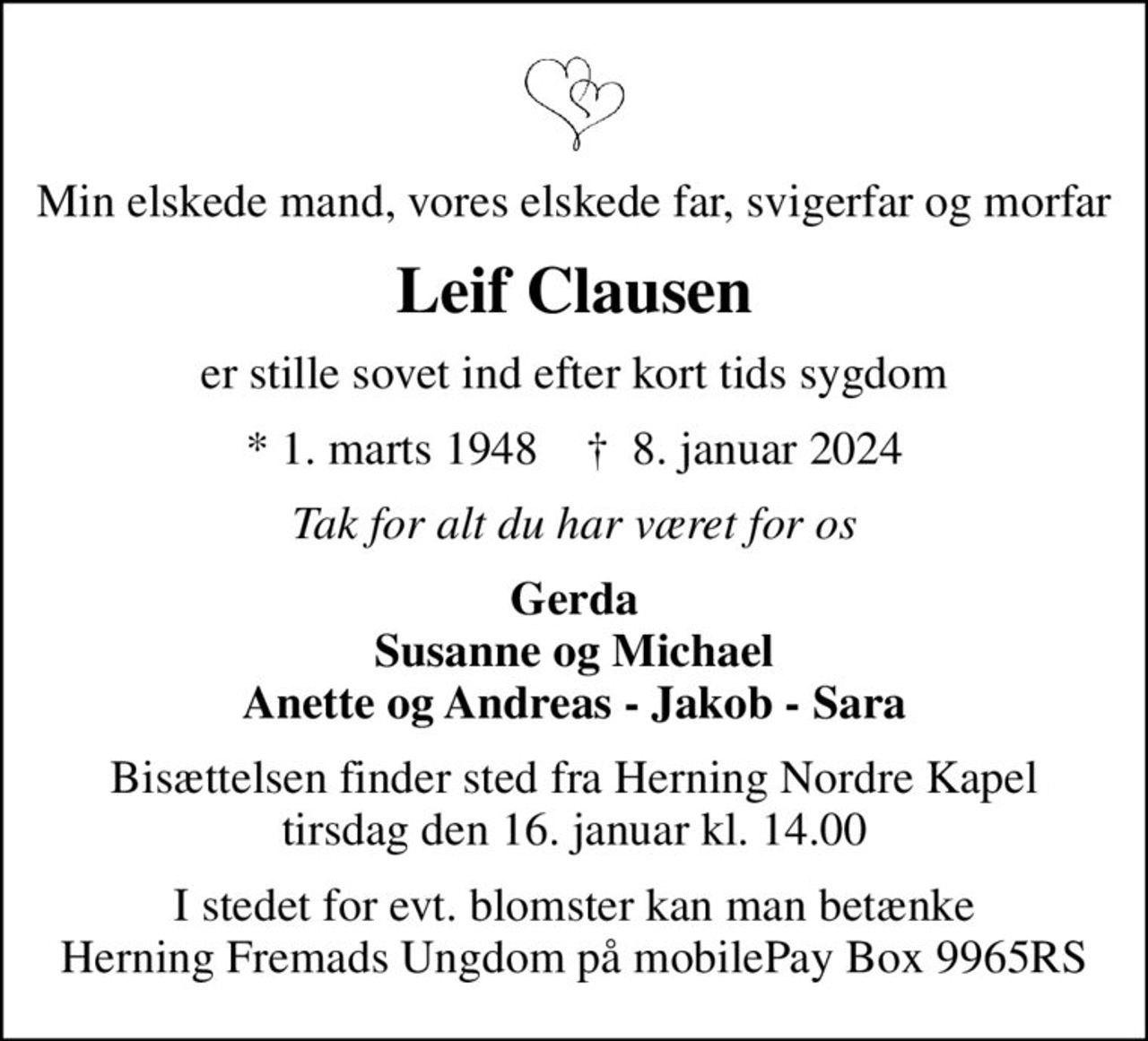 Min elskede mand, vores elskede far, svigerfar og morfar
Leif Clausen
er stille sovet ind efter kort tids sygdom
* 1. marts 1948    ✝ 8. januar 2024
Tak for alt du har været for os
Gerda Susanne og Michael Anette og Andreas - Jakob - Sara
Bisættelsen finder sted fra Herning Nordre Kapel  tirsdag den 16. januar kl. 14.00 
I stedet for evt. blomster kan man betænke Herning Fremads Ungdom på mobilePay Box 9965RS