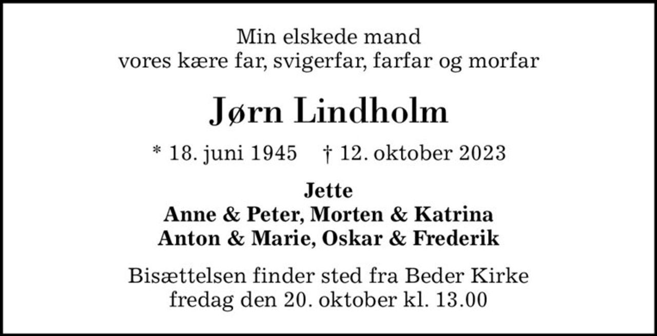 Min elskede mand vores kære far, svigerfar, farfar og morfar
Jørn Lindholm
* 18. juni 1945    ✝ 12. oktober 2023
Jette Anne & Peter, Morten & Katrina  Anton & Marie, Oskar & Frederik 
Bisættelsen finder sted fra Beder Kirke  fredag den 20. oktober kl. 13.00