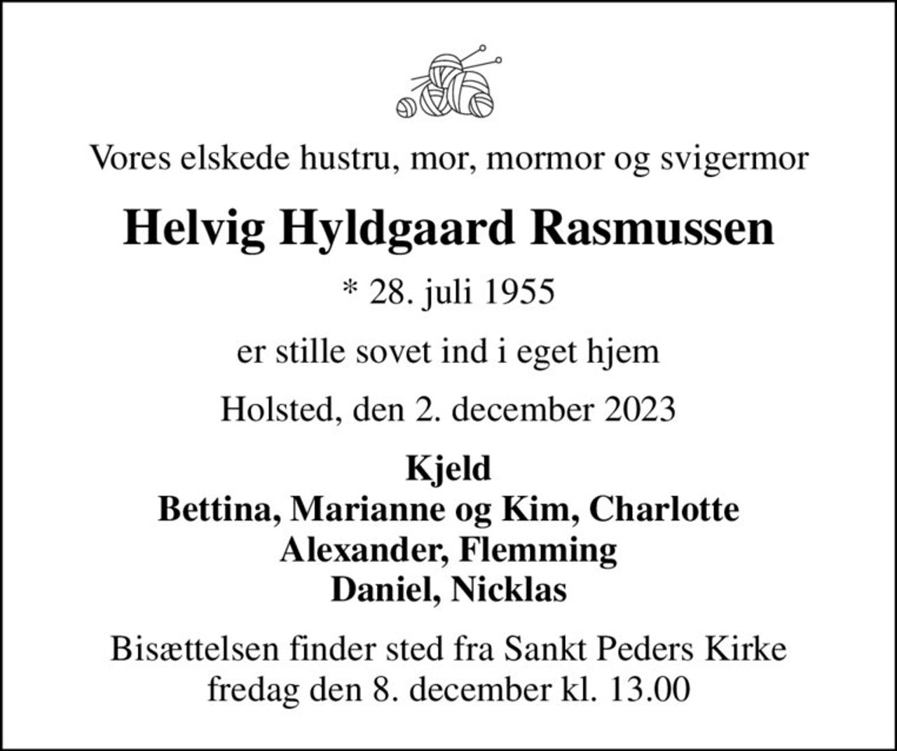 Vores elskede hustru, mor, mormor og svigermor
Helvig Hyldgaard Rasmussen
* 28. juli 1955
er stille sovet ind i eget hjem
Holsted, den 2. december 2023
Kjeld Bettina, Marianne og Kim, Charlotte Alexander, Flemming Daniel, Nicklas
Bisættelsen finder sted fra Sankt Peders Kirke  fredag den 8. december kl. 13.00