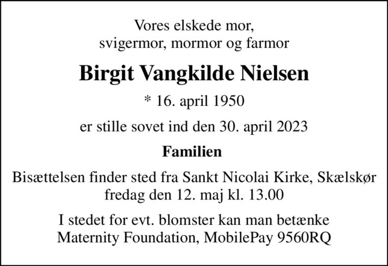 Vores elskede mor, svigermor, mormor og farmor
Birgit Vangkilde Nielsen
* 16. april 1950
er stille sovet ind den 30. april 2023
Familien 
Bisættelsen finder sted fra Sankt Nicolai Kirke, Skælskør  fredag den 12. maj kl. 13.00 
I stedet for evt. blomster kan man betænke Maternity Foundation, MobilePay 9560RQ