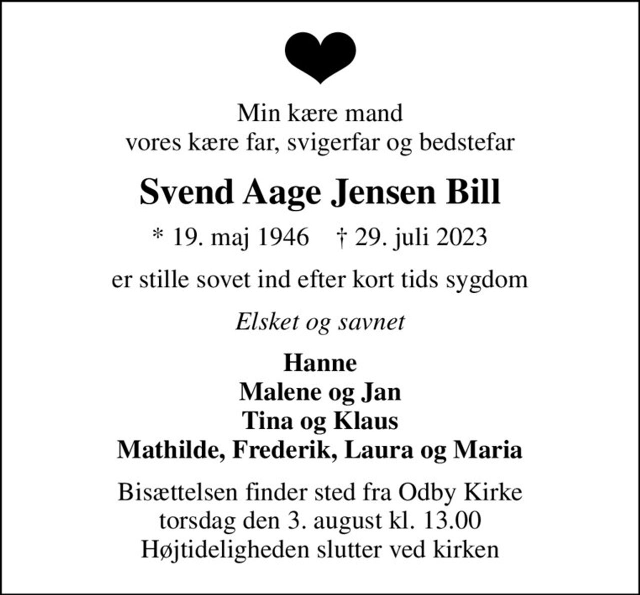 Min kære mand vores kære far, svigerfar og bedstefar
Svend Aage Jensen Bill
* 19. maj 1946    ✝ 29. juli 2023
er stille sovet ind efter kort tids sygdom
Elsket og savnet
Hanne Malene og Jan Tina og Klaus Mathilde, Frederik, Laura og Maria
Bisættelsen finder sted fra Odby Kirke  torsdag den 3. august kl. 13.00  Højtideligheden slutter ved kirken