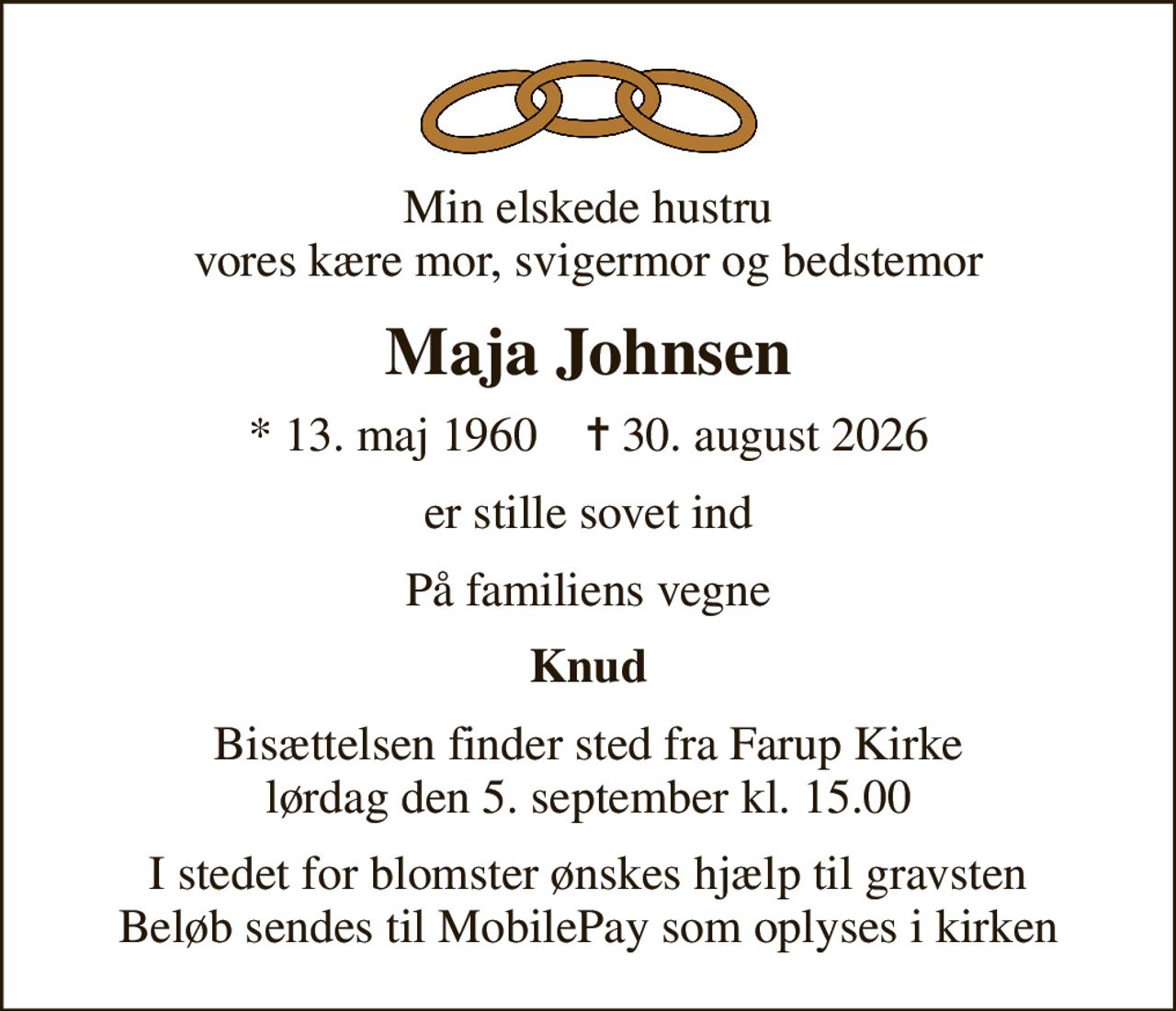 Min elskede hustru vores kære mor, svigermor og bedstemor
Maja Johnsen
* 13. maj 1960    ✝ 30. august 2026
er stille sovet ind
På familiens vegne
Knud
Bisættelsen finder sted fra Farup Kirke lørdag den 5. september kl. 15.00
I stedet for blomster ønskes hjælp til gravsten Beløb sendes til MobilePay som oplyses i kirken