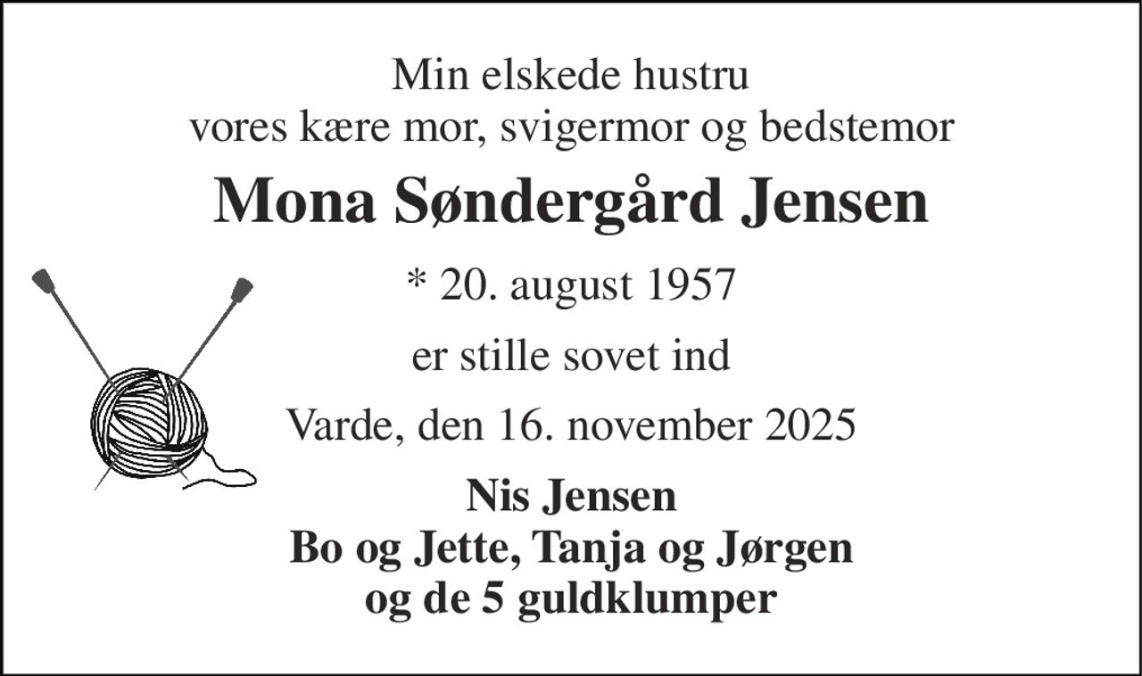 Min elskede hustru vores kære mor, svigermor og bedstemor 
Mona Søndergård Jensen 
* 20. august 1957 
er stille sovet ind 
Varde, den 16. november 2025 
Nis Jensen Bo og Jette, Tanja og Jørgen og de 5 guldklumper