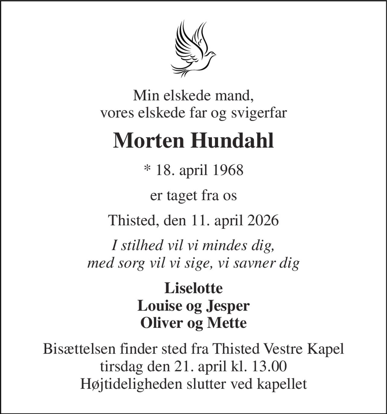 Min elskede mand, vores elskede far og svigerfar 
Morten Hundahl 
*​ 18. april 1968 
er taget fra os 
Thisted, den 11. april 2026 
I stilhed vil vi mindes dig, med sorg vil vi sige, vi savner dig 
Liselotte Louise og Jesper Oliver og Mette 
Bisættelsen finder sted fra Thisted Vestre Kapel tirsdag den 21. april kl. 13.00 Højtideligheden slutter ved kapellet
