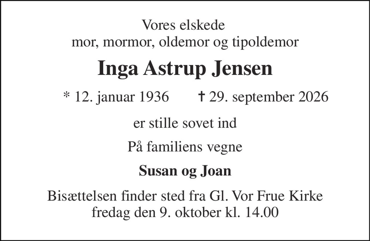 Vores elskede  mor, mormor, oldemor og tipoldemor 
Inga Astrup Jensen 
*​ 12. januar 1936​ 
✝​ 29. september 2026​ 
er stille sovet ind 
På familiens vegne 
Susan og Joan 
Bisættelsen​ finder sted fra Gl. Vor Frue Kirke​ fredag den 9. oktober​ kl. 14.00