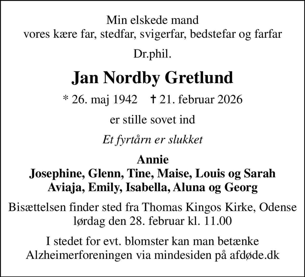 Min elskede mand vores kære far, stedfar, svigerfar, bedstefar og farfar
Dr.phil.
Jan Nordby Gretlund
* 26. maj 1942    ✝ 21. februar 2026
er stille sovet ind
Et fyrtårn er slukket
Annie Josephine, Glenn, Tine, Maise, Louis og Sarah Aviaja, Emily, Isabella, Aluna og Georg
Bisættelsen finder sted fra Thomas Kingos Kirke, Odense  lørdag den 28. februar kl. 11.00 
I stedet for evt. blomster kan man betænke
					Alzheimerforeningen via mindesiden på afdøde.dk
